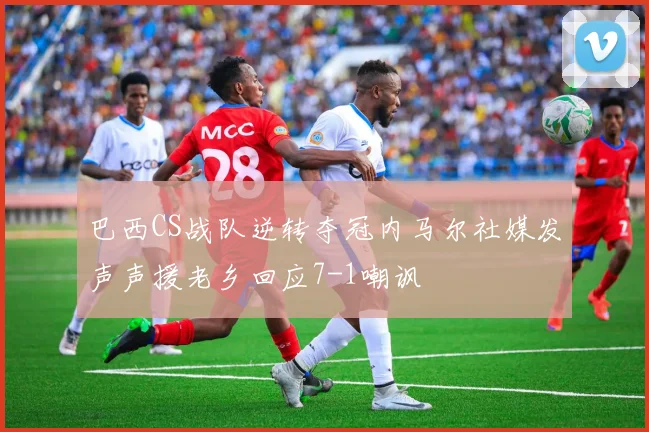 巴西CS战队逆转夺冠内马尔社媒发声声援老乡回应7-1嘲讽