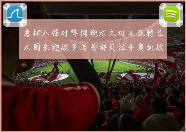 意杯八强对阵揭晓尤文对决亚特兰大国米迎战罗马或都灵拉齐奥挑战博人