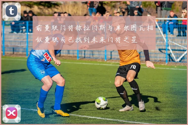 前曼联门将称拉门斯与库尔图瓦相似曼联或已找到未来门将之星