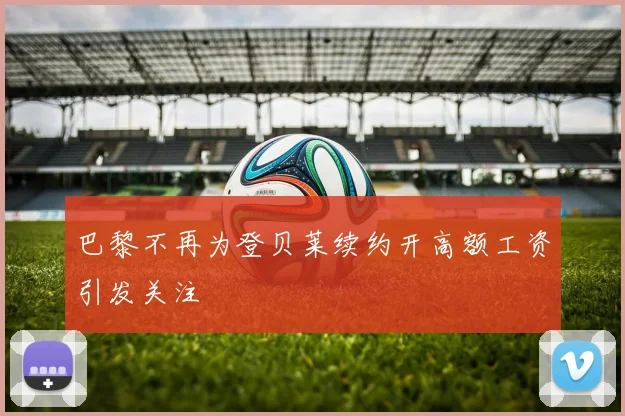 巴黎不再为登贝莱续约开高额工资引发关注