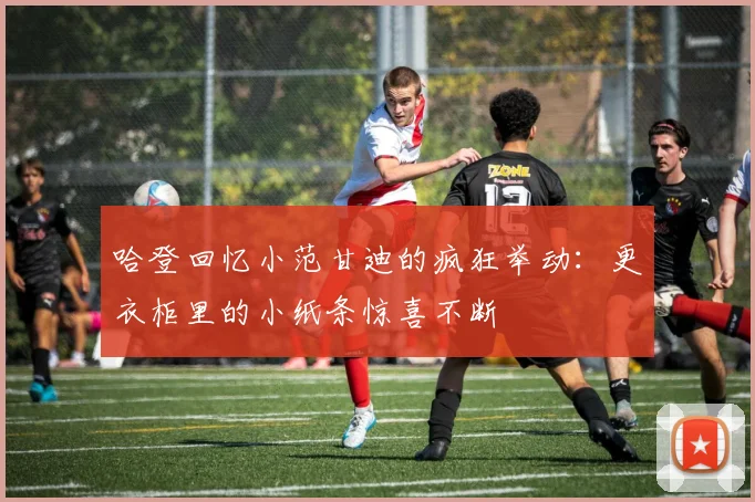 哈登回忆小范甘迪的疯狂举动：更衣柜里的小纸条惊喜不断