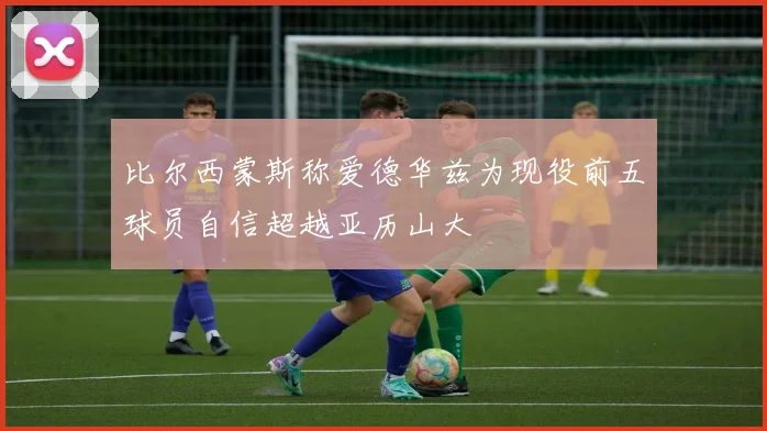 比尔西蒙斯称爱德华兹为现役前五球员自信超越亚历山大