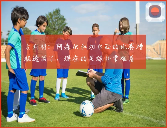 古利特：阿森纳和切尔西的比赛糟糕透顶了，现在的足球非常难看