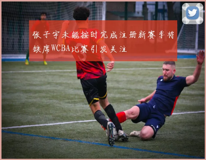 张子宇未能按时完成注册新赛季将缺席WCBA比赛引发关注