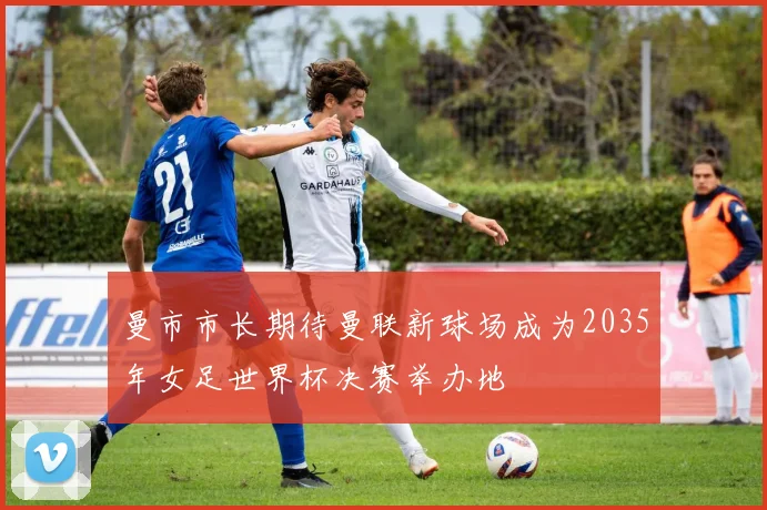 曼市市长期待曼联新球场成为2035年女足世界杯决赛举办地