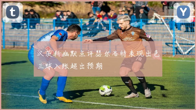 汉茨科幽默点评瑟尔洛特表现出色三球入账超出预期