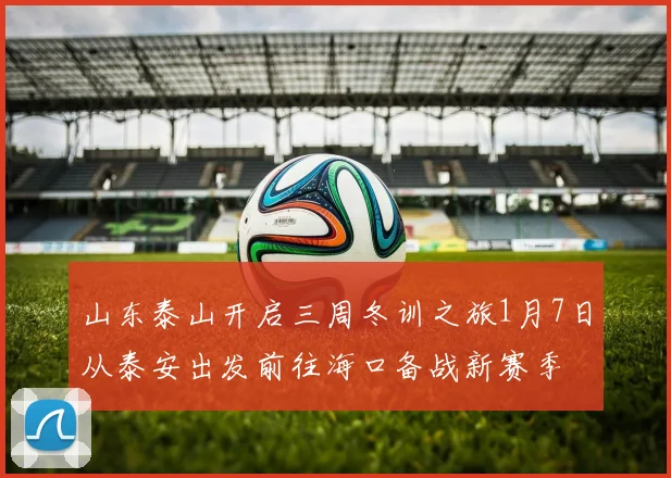 山东泰山开启三周冬训之旅1月7日从泰安出发前往海口备战新赛季