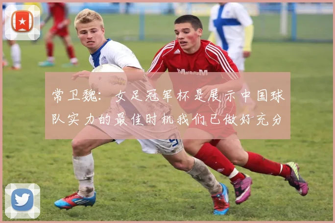 常卫魏：女足冠军杯是展示中国球队实力的最佳时机我们已做好充分准备