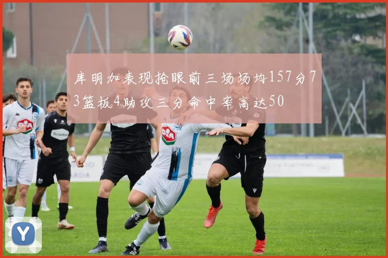 库明加表现抢眼前三场场均157分73篮板4助攻三分命中率高达50