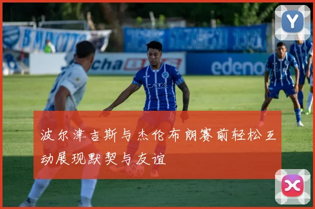 波尔津吉斯与杰伦布朗赛前轻松互动展现默契与友谊