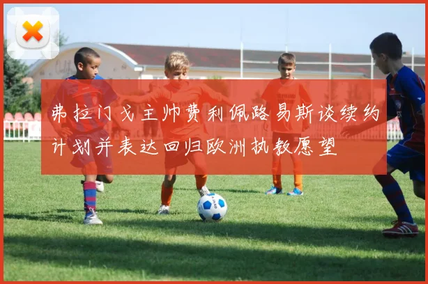 弗拉门戈主帅费利佩路易斯谈续约计划并表达回归欧洲执教愿望