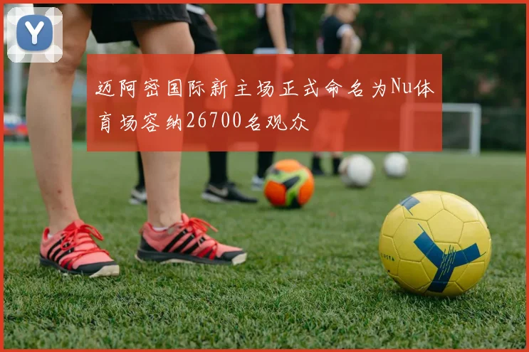 迈阿密国际新主场正式命名为Nu体育场容纳26700名观众