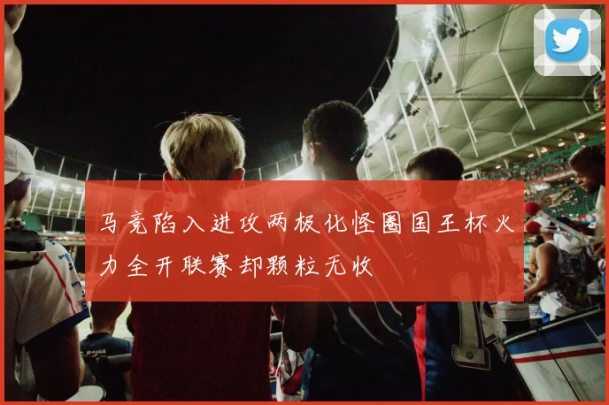 马竞陷入进攻两极化怪圈国王杯火力全开联赛却颗粒无收