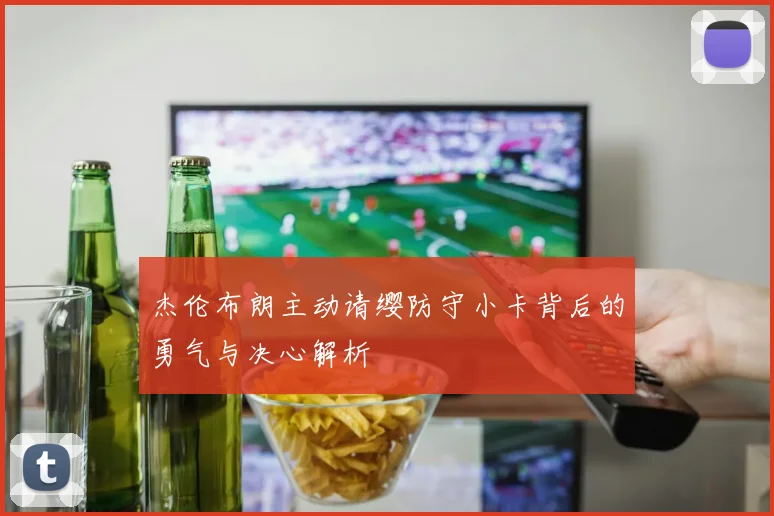 杰伦布朗主动请缨防守小卡背后的勇气与决心解析