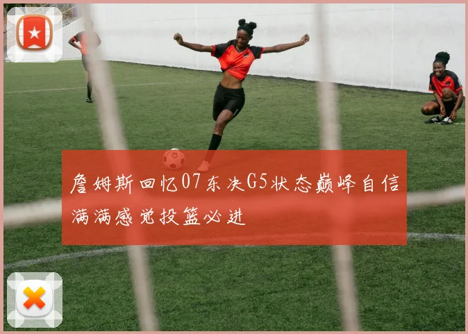 詹姆斯回忆07东决G5状态巅峰自信满满感觉投篮必进