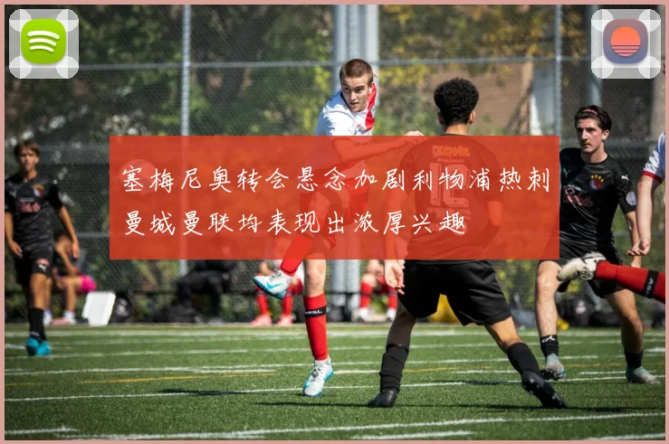 塞梅尼奥转会悬念加剧利物浦热刺曼城曼联均表现出浓厚兴趣