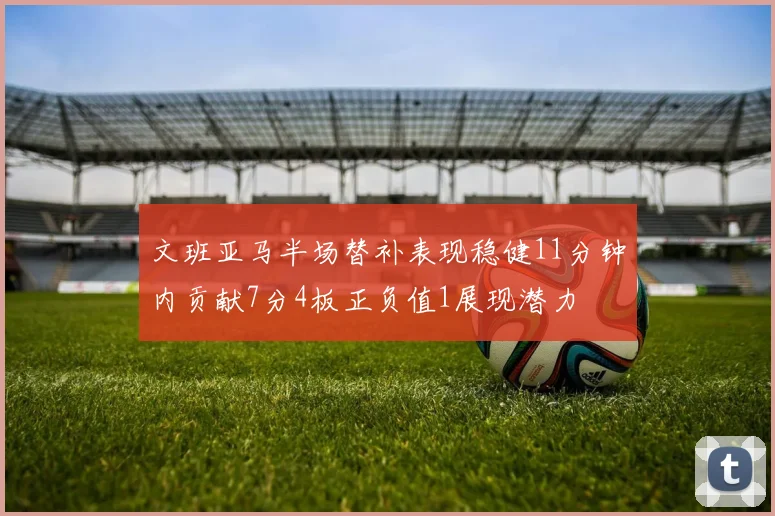 文班亚马半场替补表现稳健11分钟内贡献7分4板正负值1展现潜力
