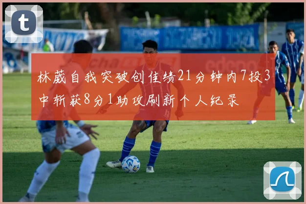 林葳自我突破创佳绩21分钟内7投3中斩获8分1助攻刷新个人纪录