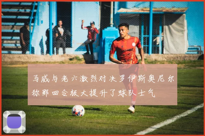 马威与老六激烈对决罗伊斯奥尼尔称那回合极大提升了球队士气