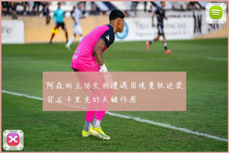 阿森纳主场失利遭遇困境曼联逆袭背后卡里克的关键作用