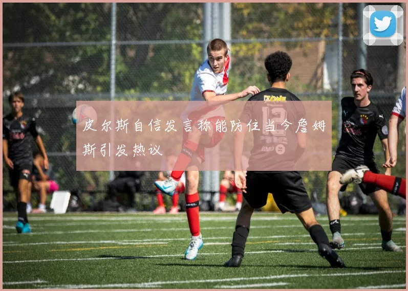 皮尔斯自信发言称能防住当今詹姆斯引发热议