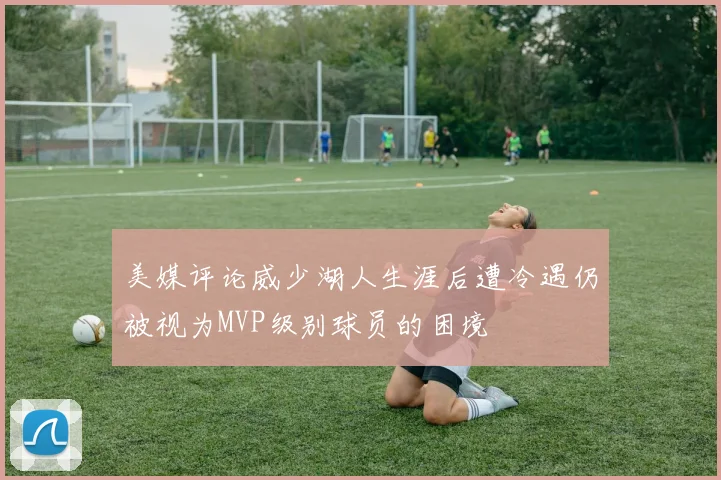 美媒评论威少湖人生涯后遭冷遇仍被视为MVP级别球员的困境