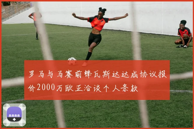 罗马与马赛前锋瓦斯达达成协议报价2000万欧正洽谈个人条款