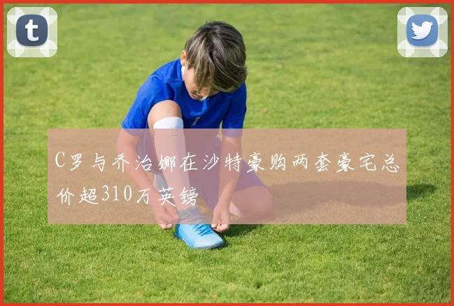 C罗与乔治娜在沙特豪购两套豪宅总价超310万英镑