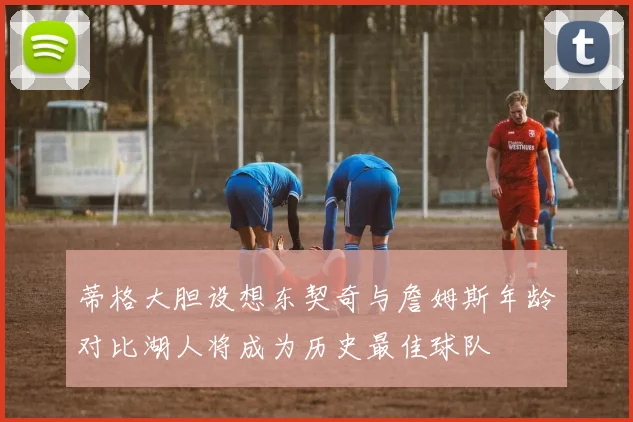 蒂格大胆设想东契奇与詹姆斯年龄对比湖人将成为历史最佳球队