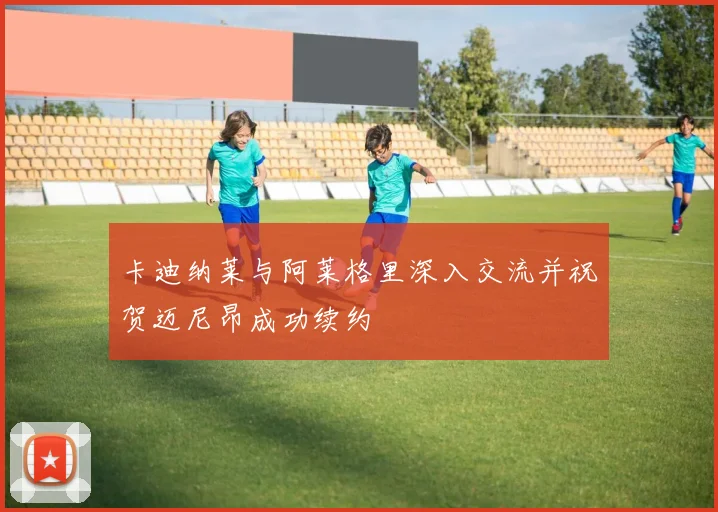 卡迪纳莱与阿莱格里深入交流并祝贺迈尼昂成功续约