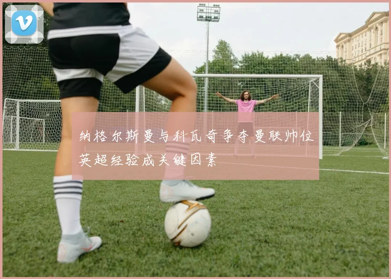 纳格尔斯曼与科瓦奇争夺曼联帅位英超经验成关键因素