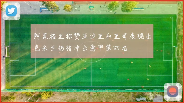 阿莱格里称赞亚沙里和里奇表现出色米兰仍将冲击意甲第四名