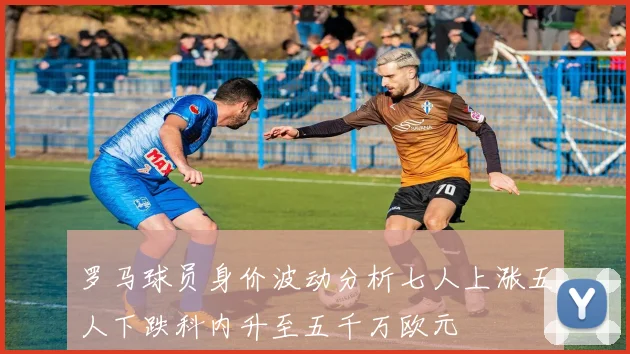 罗马球员身价波动分析七人上涨五人下跌科内升至五千万欧元