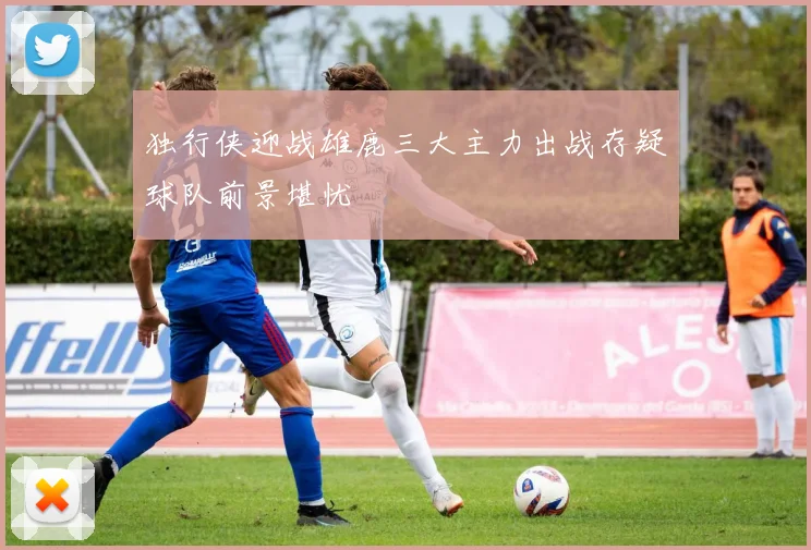独行侠迎战雄鹿三大主力出战存疑球队前景堪忧