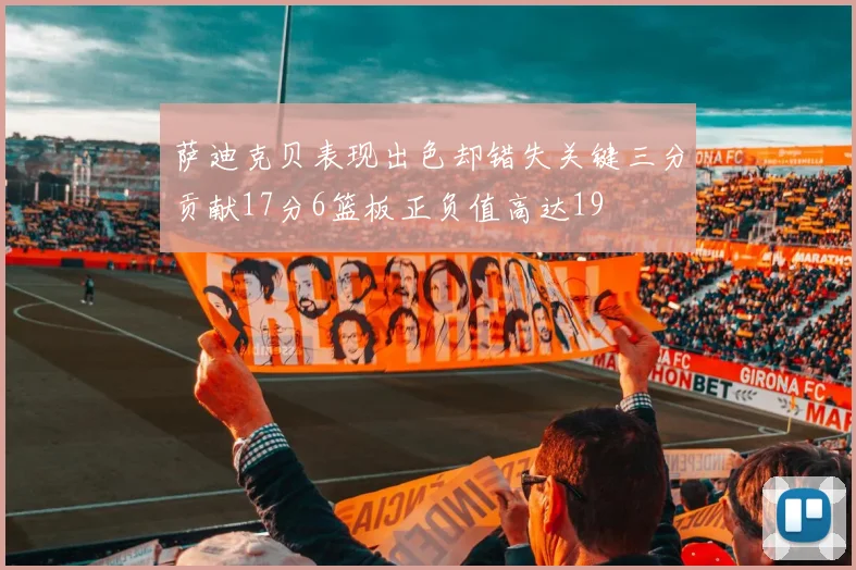 萨迪克贝表现出色却错失关键三分贡献17分6篮板正负值高达19