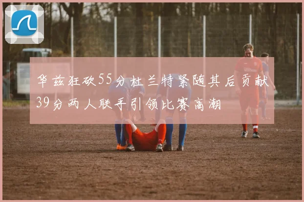 华兹狂砍55分杜兰特紧随其后贡献39分两人联手引领比赛高潮