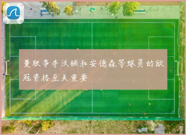 曼联争夺沃顿和安德森等球员的欧冠资格至关重要