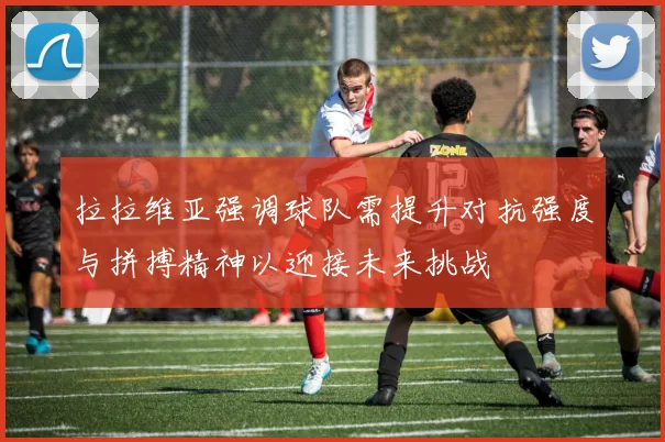 拉拉维亚强调球队需提升对抗强度与拼搏精神以迎接未来挑战