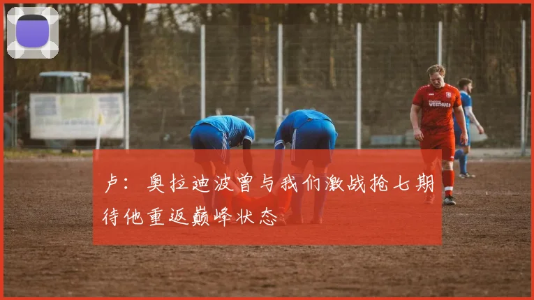 卢：奥拉迪波曾与我们激战抢七期待他重返巅峰状态
