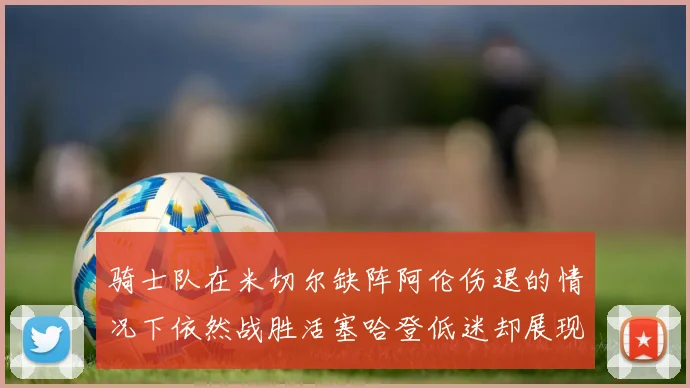 骑士队在米切尔缺阵阿伦伤退的情况下依然战胜活塞哈登低迷却展现季后赛实力