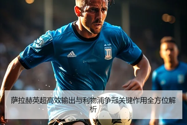 萨拉赫英超高效输出与利物浦争冠关键作用全方位解析